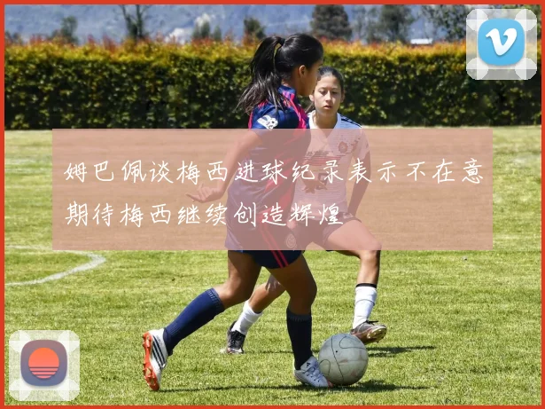姆巴佩谈梅西进球纪录表示不在意期待梅西继续创造辉煌