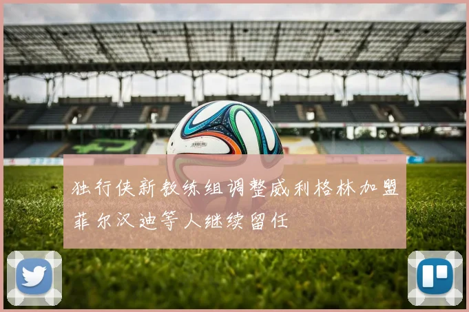 独行侠新教练组调整威利格林加盟菲尔汉迪等人继续留任