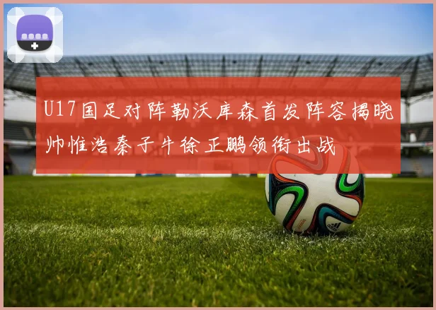 U17国足对阵勒沃库森首发阵容揭晓帅惟浩秦子牛徐正鹏领衔出战