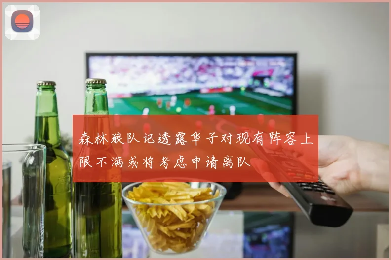 森林狼队记透露华子对现有阵容上限不满或将考虑申请离队