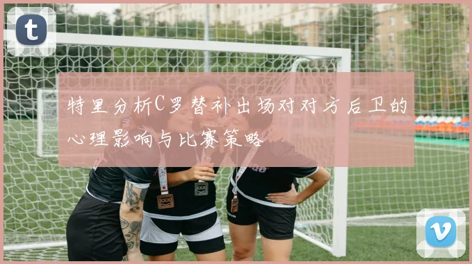 特里分析C罗替补出场对对方后卫的心理影响与比赛策略