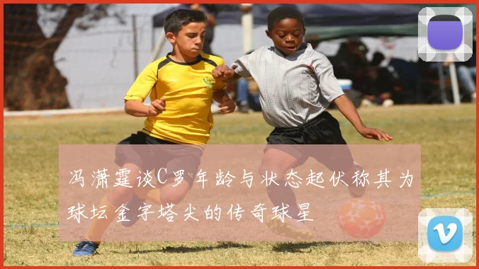冯潇霆谈C罗年龄与状态起伏称其为球坛金字塔尖的传奇球星