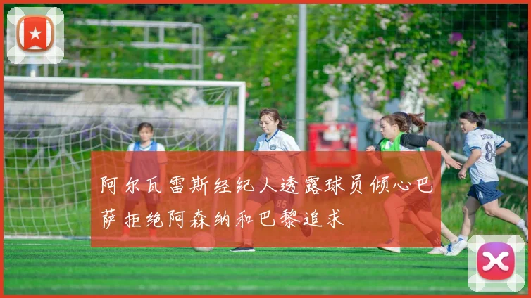 阿尔瓦雷斯经纪人透露球员倾心巴萨拒绝阿森纳和巴黎追求