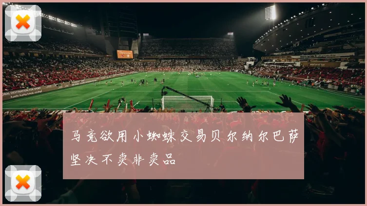 马竞欲用小蜘蛛交易贝尔纳尔巴萨坚决不卖非卖品
