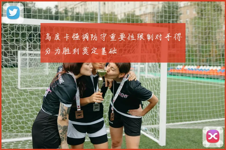 乌度卡强调防守重要性限制对手得分为胜利奠定基础