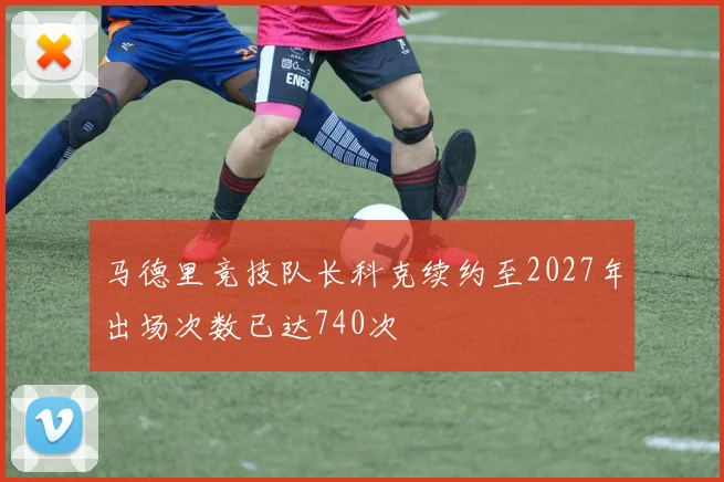 马德里竞技队长科克续约至2027年出场次数已达740次
