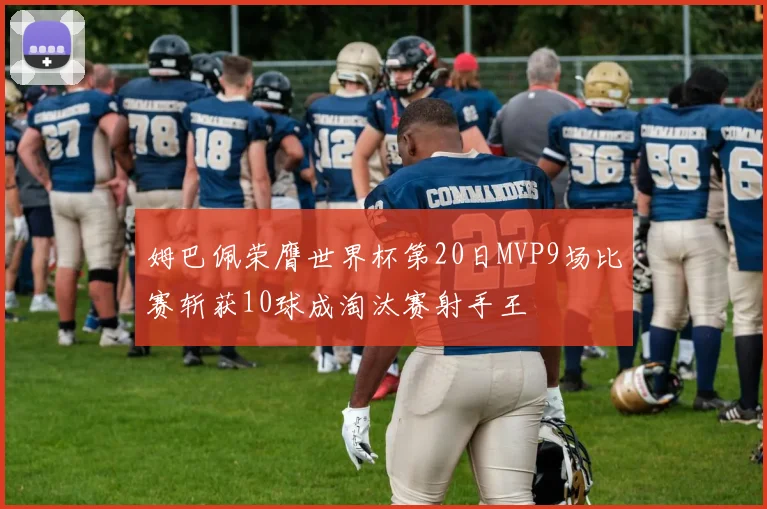 姆巴佩荣膺世界杯第20日MVP9场比赛斩获10球成淘汰赛射手王
