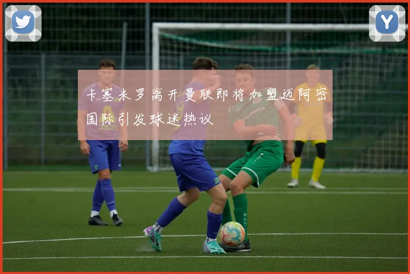卡塞米罗离开曼联即将加盟迈阿密国际引发球迷热议