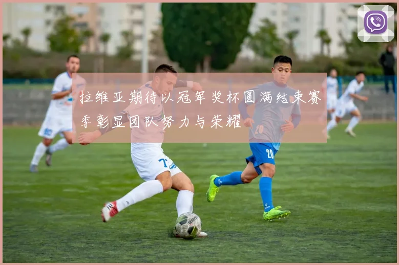 拉维亚期待以冠军奖杯圆满结束赛季彰显团队努力与荣耀