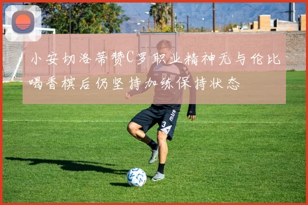 小安切洛蒂赞C罗职业精神无与伦比喝香槟后仍坚持加练保持状态