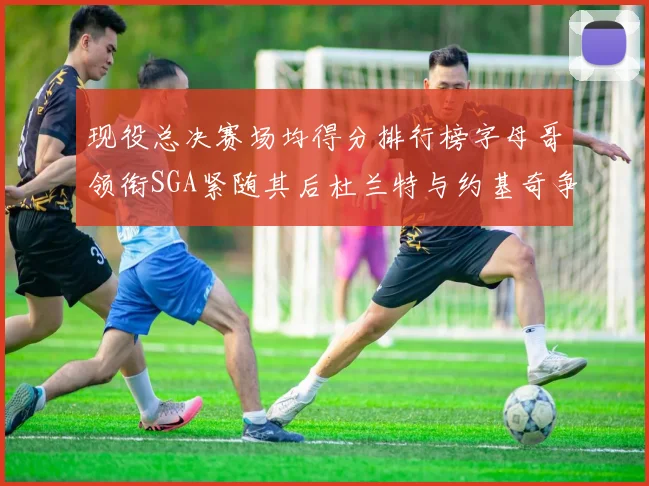 现役总决赛场均得分排行榜字母哥领衔SGA紧随其后杜兰特与约基奇争夺第三名