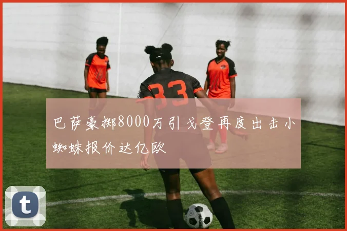巴萨豪掷8000万引戈登再度出击小蜘蛛报价达亿欧