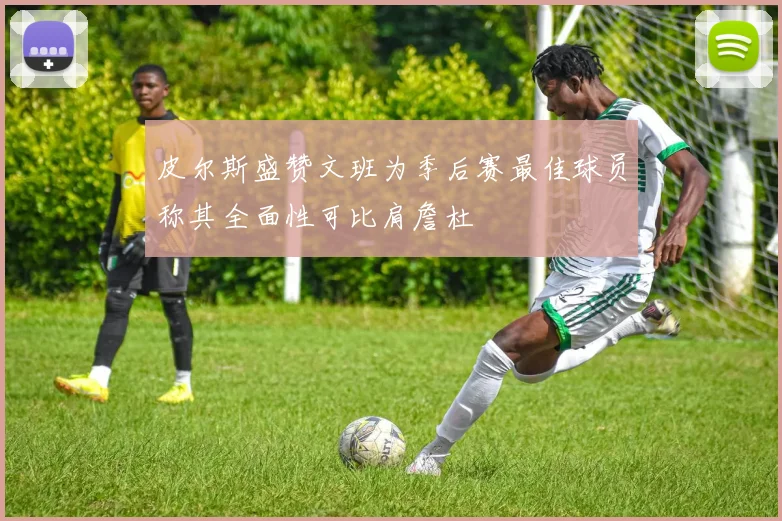 皮尔斯盛赞文班为季后赛最佳球员称其全面性可比肩詹杜