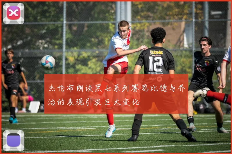 杰伦布朗谈黑七系列赛恩比德与乔治的表现引发巨大变化