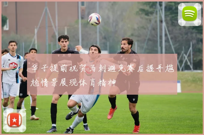 华子提前祝贺马刺避免赛后握手尴尬情景展现体育精神