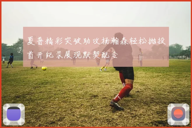 夏普精彩突破助攻杨瀚森轻松抛投首开纪录展现默契配合