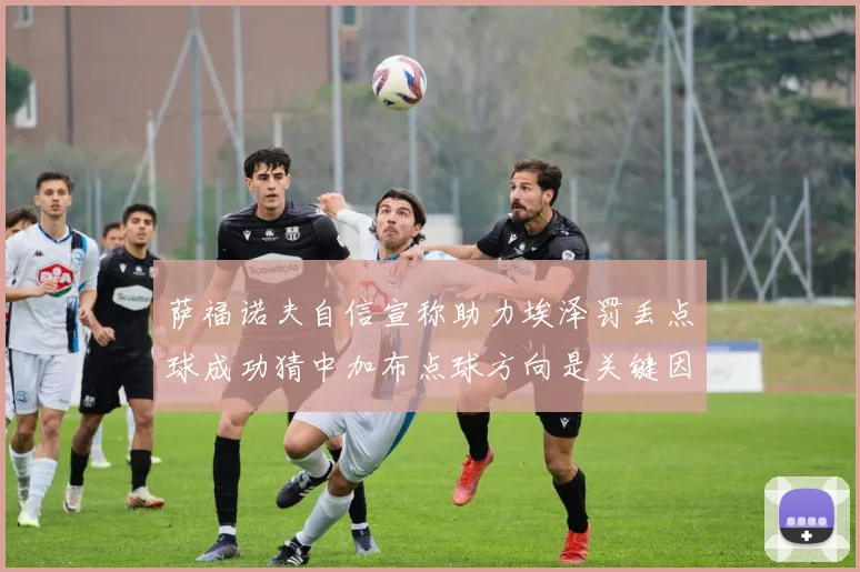 萨福诺夫自信宣称助力埃泽罚丢点球成功猜中加布点球方向是关键因素