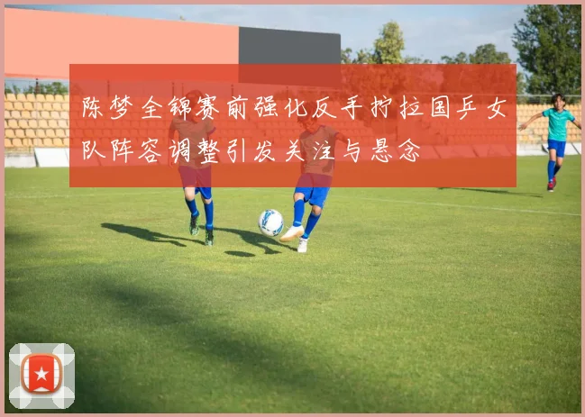 陈梦全锦赛前强化反手拧拉国乒女队阵容调整引发关注与悬念