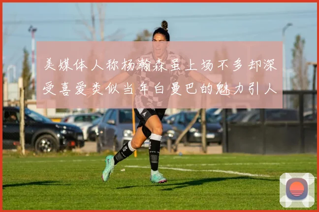 美媒体人称杨瀚森虽上场不多却深受喜爱类似当年白曼巴的魅力引人瞩目