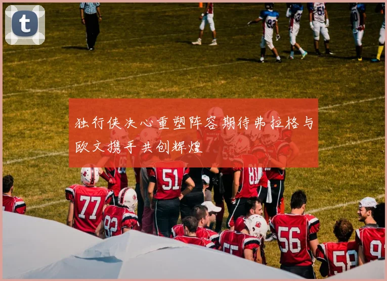 独行侠决心重塑阵容期待弗拉格与欧文携手共创辉煌