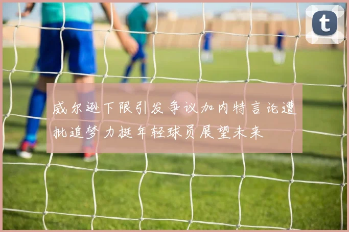 威尔逊下限引发争议加内特言论遭批追梦力挺年轻球员展望未来