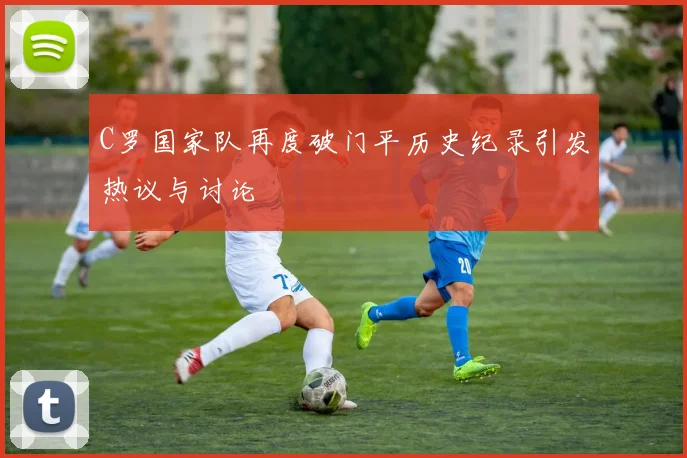 C罗国家队再度破门平历史纪录引发热议与讨论